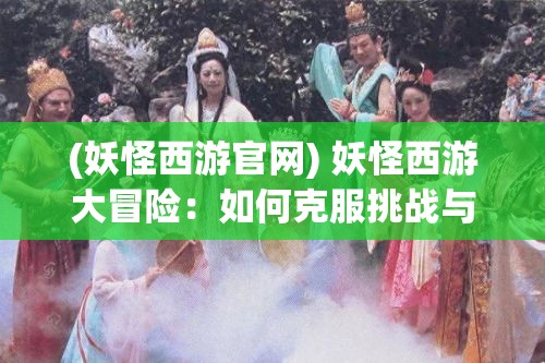 (妖怪西游官网) 妖怪西游大冒险：如何克服挑战与困难，在西游记奇幻世界中找到成长之道