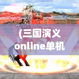 (三国演义online单机版) 三国演义OL全攻略：走进经典历史战役，玩转策略与兄弟情义