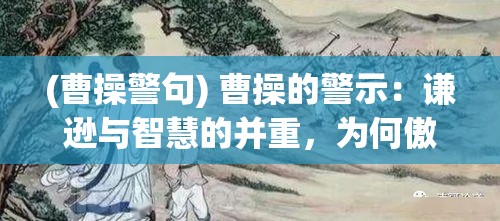 (曹操警句) 曹操的警示：谦逊与智慧的并重，为何傲慢会导致失败?