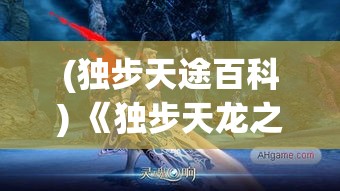 (独步天途百科) 《独步天龙之巅：探索传奇武侠世界中的绝技与策略》——揭秘江湖高手背后的智慧及功夫深度