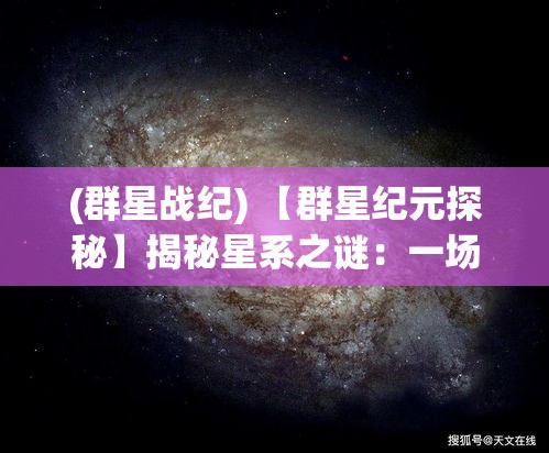 (群星战纪) 【群星纪元探秘】揭秘星系之谜：一场跨越光年的壮观奇旅，星际争霸与和平共存的未来展望